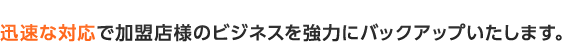 迅速な対応で加盟店様のビジネスを強力にバックアップいたします。