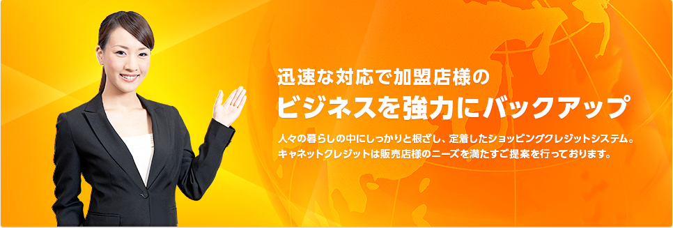 加盟店様のビジネスを強力にバックアップ 人々の暮らしの中にしっかりと根ざし、定着したショッピングクレジットシステム。キャネットクレジットは販売店様のニーズを満たすご提案を行っております。